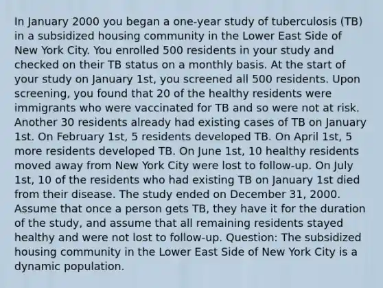 In January 2000 you began a one-year study of tuberculosis (TB) in a subsidized housing community in the Lower East Side of New York City. You enrolled 500 residents in your study and checked on their TB status on a monthly basis. At the start of your study on January 1st, you screened all 500 residents. Upon screening, you found that 20 of the healthy residents were immigrants who were vaccinated for TB and so were not at risk. Another 30 residents already had existing cases of TB on January 1st. On February 1st, 5 residents developed TB. On April 1st, 5 more residents developed TB. On June 1st, 10 healthy residents moved away from New York City were lost to follow-up. On July 1st, 10 of the residents who had existing TB on January 1st died from their disease. The study ended on December 31, 2000. Assume that once a person gets TB, they have it for the duration of the study, and assume that all remaining residents stayed healthy and were not lost to follow-up. Question: The subsidized housing community in the Lower East Side of New York City is a dynamic population.