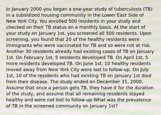 In January 2000 you began a one-year study of tuberculosis (TB) in a subsidized housing community in the Lower East Side of New York City. You enrolled 500 residents in your study and checked on their TB status on a monthly basis. At the start of your study on January 1st, you screened all 500 residents. Upon screening, you found that 20 of the healthy residents were immigrants who were vaccinated for TB and so were not at risk. Another 30 residents already had existing cases of TB on January 1st. On February 1st, 5 residents developed TB. On April 1st, 5 more residents developed TB. On June 1st, 10 healthy residents moved away from New York City were lost to follow-up. On July 1st, 10 of the residents who had existing TB on January 1st died from their disease. The study ended on December 31, 2000. Assume that once a person gets TB, they have it for the duration of the study, and assume that all remaining residents stayed healthy and were not lost to follow-up What was the prevalence of TB in the screened community on January 1st?