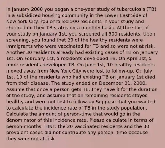 In January 2000 you began a one-year study of tuberculosis (TB) in a subsidized housing community in the Lower East Side of New York City. You enrolled 500 residents in your study and checked on their TB status on a monthly basis. At the start of your study on January 1st, you screened all 500 residents. Upon screening, you found that 20 of the healthy residents were immigrants who were vaccinated for TB and so were not at risk. Another 30 residents already had existing cases of TB on January 1st. On February 1st, 5 residents developed TB. On April 1st, 5 more residents developed TB. On June 1st, 10 healthy residents moved away from New York City were lost to follow-up. On July 1st, 10 of the residents who had existing TB on January 1st died from their disease. The study ended on December 31, 2000. Assume that once a person gets TB, they have it for the duration of the study, and assume that all remaining residents stayed healthy and were not lost to follow-up Suppose that you wanted to calculate the incidence rate of TB in the study population. Calculate the amount of person-time that would go in the denominator of this incidence rate. Please calculate in terms of person-months. HINT: the 20 vaccinated residents and the 30 prevalent cases did not contribute any person- time because they were not at-risk.