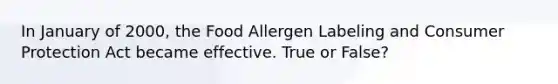 In January of 2000, the Food Allergen Labeling and Consumer Protection Act became effective. True or False?