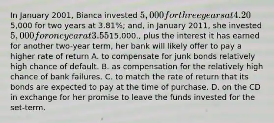 In January 2001, Bianca invested 5,000 for three years at 4.20%; in January 2010, she invested5,000 for two years at 3.81%; and, in January 2011, she invested 5,000 for one year at 3.55%. Bianca's savings account in each year paid 2.8%, 1.59%, and 1.13% respectively. In January, 2014, if Bianca reinvests her initial capital of15,000., plus the interest it has earned for another two-year term, her bank will likely offer to pay a higher rate of return A. to compensate for junk bonds relatively high chance of default. B. as compensation for the relatively high chance of bank failures. C. to match the rate of return that its bonds are expected to pay at the time of purchase. D. on the CD in exchange for her promise to leave the funds invested for the set-term.