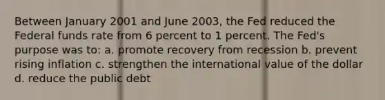 Between January 2001 and June 2003, the Fed reduced the Federal funds rate from 6 percent to 1 percent. The Fed's purpose was to: a. promote recovery from recession b. prevent rising inflation c. strengthen the international value of the dollar d. reduce the public debt