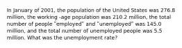 In January of 2001, the population of the United States was 276.8 million, the working -age population was 210.2 million, the total number of people ʺemployedʺ and ʺunemployedʺ was 145.0 million, and the total number of unemployed people was 5.5 million. What was the unemployment rate?