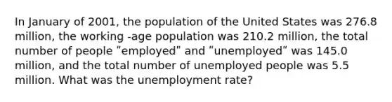 In January of 2001, the population of the United States was 276.8 million, the working -age population was 210.2 million, the total number of people ʺemployedʺ and ʺunemployedʺ was 145.0 million, and the total number of unemployed people was 5.5 million. What was the unemployment rate?