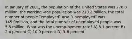 In January of 2001, the population of the United States was 276.8 million, the working -age population was 210.2 million, the total number of people ʺemployedʺ and ʺunemployedʺ was 145.0million, and the total number of unemployed people was 5.5 million. What was the unemployment rate? A) 8.1 percent B) 2.4 percent C) 10.0 percent D) 3.8 percent