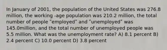 In January of 2001, the population of the United States was 276.8 million, the working -age population was 210.2 million, the total number of people ʺemployedʺ and ʺunemployedʺ was 145.0million, and the total number of unemployed people was 5.5 million. What was the <a href='https://www.questionai.com/knowledge/kh7PJ5HsOk-unemployment-rate' class='anchor-knowledge'>unemployment rate</a>? A) 8.1 percent B) 2.4 percent C) 10.0 percent D) 3.8 percent