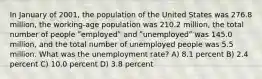 In January of 2001, the population of the United States was 276.8 million, the working-age population was 210.2 million, the total number of people ʺemployedʺ and ʺunemployedʺ was 145.0 million, and the total number of unemployed people was 5.5 million. What was the unemployment rate? A) 8.1 percent B) 2.4 percent C) 10.0 percent D) 3.8 percent