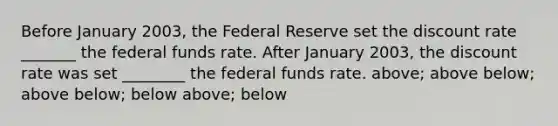 Before January 2003, the Federal Reserve set the discount rate _______ the federal funds rate. After January 2003, the discount rate was set ________ the federal funds rate. above; above below; above below; below above; below