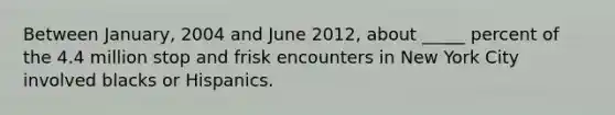 Between January, 2004 and June 2012, about _____ percent of the 4.4 million stop and frisk encounters in New York City involved blacks or Hispanics.