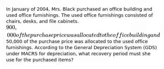 In January of 2004, Mrs. Black purchased an office building and used office furnishings. The used office furnishings consisted of chairs, desks, and file cabinets. 900,000 of the purchase price was allocated to the office building and50,000 of the purchase price was allocated to the used office furnishings. According to the General Depreciation System (GDS) under MACRS for depreciation, what recovery period must she use for the purchased items?