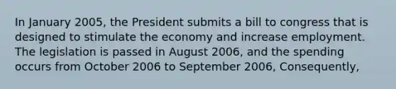 In January 2005, the President submits a bill to congress that is designed to stimulate the economy and increase employment. The legislation is passed in August 2006, and the spending occurs from October 2006 to September 2006, Consequently,