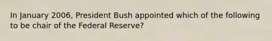 In January 2006, President Bush appointed which of the following to be chair of the Federal Reserve?