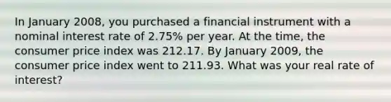 In January 2008, you purchased a financial instrument with a nominal interest rate of 2.75% per year. At the time, the consumer price index was 212.17. By January 2009, the consumer price index went to 211.93. What was your real rate of interest?