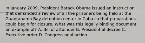 In January 2009, President Barack Obama issued an instruction that demanded a review of all the prisoners being held at the Guantanamo Bay detention center in Cuba so that preparations could begin for closure. What was this legally binding document an example of? A. Bill of attainder B. Presidential decree C. Executive order D. Congressional action