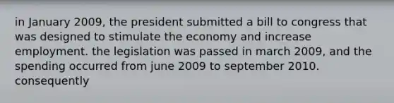 in January 2009, the president submitted a bill to congress that was designed to stimulate the economy and increase employment. the legislation was passed in march 2009, and the spending occurred from june 2009 to september 2010. consequently