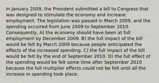 In January 2009, the President submitted a bill to Congress that was designed to stimulate the economy and increase employment. The legislation was passed in March 2009, and the spending occurred from June 2009 to September 2010. Consequently, A) the economy should have been at full employment by December 2009. B) the full impact of the bill would be felt by March 2009 because people anticipated the effects of the increased spending. C) the full impact of the bill would be felt by the end of September 2010. D) the full effect of the spending would be felt some time after September 2010 because the full multiplier effects could not be felt until all the increase in spending took place.