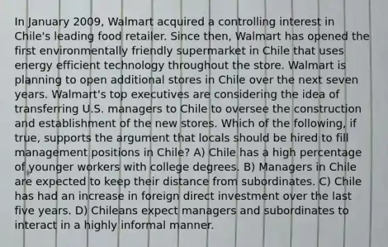 In January 2009, Walmart acquired a controlling interest in Chile's leading food retailer. Since then, Walmart has opened the first environmentally friendly supermarket in Chile that uses energy efficient technology throughout the store. Walmart is planning to open additional stores in Chile over the next seven years. Walmart's top executives are considering the idea of transferring U.S. managers to Chile to oversee the construction and establishment of the new stores. Which of the following, if true, supports the argument that locals should be hired to fill management positions in Chile? A) Chile has a high percentage of younger workers with college degrees. B) Managers in Chile are expected to keep their distance from subordinates. C) Chile has had an increase in foreign direct investment over the last five years. D) Chileans expect managers and subordinates to interact in a highly informal manner.