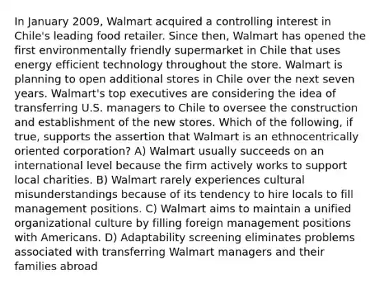 In January 2009, Walmart acquired a controlling interest in Chile's leading food retailer. Since then, Walmart has opened the first environmentally friendly supermarket in Chile that uses energy efficient technology throughout the store. Walmart is planning to open additional stores in Chile over the next seven years. Walmart's top executives are considering the idea of transferring U.S. managers to Chile to oversee the construction and establishment of the new stores. Which of the following, if true, supports the assertion that Walmart is an ethnocentrically oriented corporation? A) Walmart usually succeeds on an international level because the firm actively works to support local charities. B) Walmart rarely experiences cultural misunderstandings because of its tendency to hire locals to fill management positions. C) Walmart aims to maintain a unified organizational culture by filling foreign management positions with Americans. D) Adaptability screening eliminates problems associated with transferring Walmart managers and their families abroad