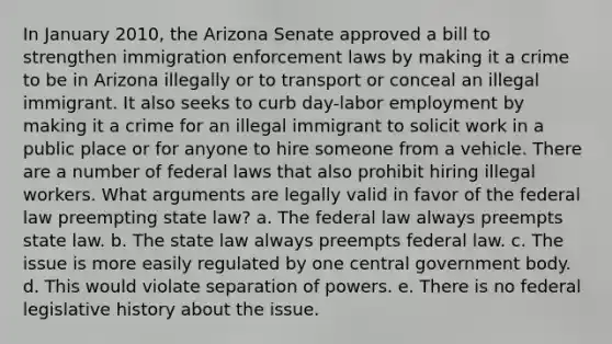 In January 2010, the Arizona Senate approved a bill to strengthen immigration enforcement laws by making it a crime to be in Arizona illegally or to transport or conceal an illegal immigrant. It also seeks to curb day-labor employment by making it a crime for an illegal immigrant to solicit work in a public place or for anyone to hire someone from a vehicle. There are a number of federal laws that also prohibit hiring illegal workers. What arguments are legally valid in favor of the federal law preempting state law? a. The federal law always preempts state law. b. The state law always preempts federal law. c. The issue is more easily regulated by one central government body. d. This would violate separation of powers. e. There is no federal legislative history about the issue.