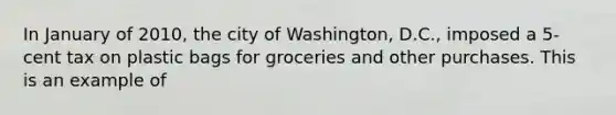 In January of 2010, the city of Washington, D.C., imposed a 5-cent tax on plastic bags for groceries and other purchases. This is an example of