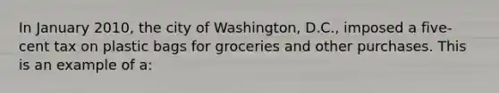 In January 2010, the city of Washington, D.C., imposed a five-cent tax on plastic bags for groceries and other purchases. This is an example of a: