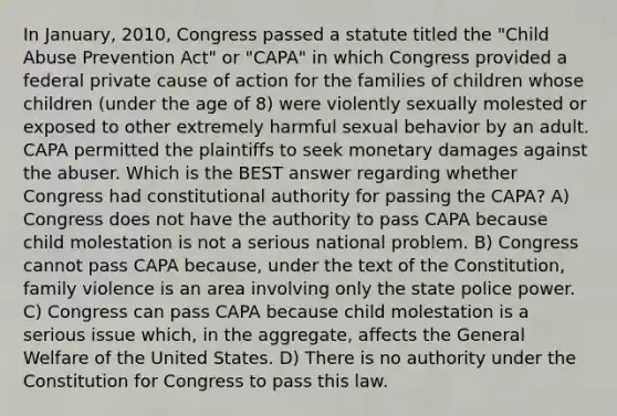 In January, 2010, Congress passed a statute titled the "Child Abuse Prevention Act" or "CAPA" in which Congress provided a federal private cause of action for the families of children whose children (under the age of 8) were violently sexually molested or exposed to other extremely harmful sexual behavior by an adult. CAPA permitted the plaintiffs to seek monetary damages against the abuser. Which is the BEST answer regarding whether Congress had constitutional authority for passing the CAPA? A) Congress does not have the authority to pass CAPA because child molestation is not a serious national problem. B) Congress cannot pass CAPA because, under the text of the Constitution, family violence is an area involving only the state police power. C) Congress can pass CAPA because child molestation is a serious issue which, in the aggregate, affects the General Welfare of the United States. D) There is no authority under the Constitution for Congress to pass this law.