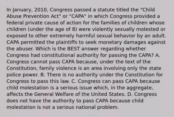 In January, 2010, Congress passed a statute titled the "Child Abuse Prevention Act" or "CAPA" in which Congress provided a federal private cause of action for the families of children whose children (under the age of 8) were violently sexually molested or exposed to other extremely harmful sexual behavior by an adult. CAPA permitted the plaintiffs to seek monetary damages against the abuser. Which is the BEST answer regarding whether Congress had constitutional authority for passing the CAPA? A. Congress cannot pass CAPA because, under the text of the Constitution, family violence is an area involving only the state police power. B. There is no authority under the Constitution for Congress to pass this law. C. Congress can pass CAPA because child molestation is a serious issue which, in the aggregate, affects the General Welfare of the United States. D. Congress does not have the authority to pass CAPA because child molestation is not a serious national problem.