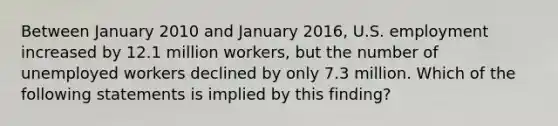 Between January 2010 and January 2016, U.S. employment increased by 12.1 million workers, but the number of unemployed workers declined by only 7.3 million. Which of the following statements is implied by this finding?