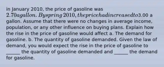 in January​ 2010, the price of gasoline was​ 2.70 a gallon. By spring​ 2010, the price had increased to​3.00 a gallon. Assume that there were no changes in average​ income, population, or any other influence on buying plans. Explain how the rise in the price of gasoline would affect a. The demand for gasoline. b. The quantity of gasoline demanded. Given the law of​ demand, you would expect the rise in the price of gasoline to​ ______ the quantity of gasoline demanded and​ ______ the demand for gasoline.