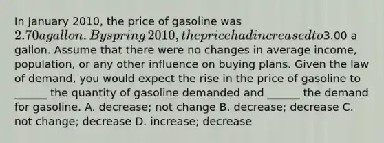 In January​ 2010, the price of gasoline was​ 2.70 a gallon. By spring​ 2010, the price had increased to​3.00 a gallon. Assume that there were no changes in average​ income, population, or any other influence on buying plans. Given the law of​ demand, you would expect the rise in the price of gasoline to​ ______ the quantity of gasoline demanded and​ ______ the demand for gasoline. A. ​decrease; not change B. ​decrease; decrease C. not​ change; decrease D. ​increase; decrease