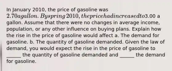 In January​ 2010, the price of gasoline was​ 2.70 a gallon. By spring​ 2010, the price had increased to​3.00 a gallon. Assume that there were no changes in average​ income, population, or any other influence on buying plans. Explain how the rise in the price of gasoline would affect a. The demand for gasoline. b. The quantity of gasoline demanded. Given the law of​ demand, you would expect the rise in the price of gasoline to​ ______ the quantity of gasoline demanded and​ ______ the demand for gasoline.