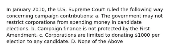 In January 2010, the U.S. Supreme Court ruled the following way concerning campaign contributions: a. The government may not restrict corporations from spending money in candidate elections. b. Campaign finance is not protected by the First Amendment. c. Corporations are limited to donating 1000 per election to any candidate. D. None of the Above