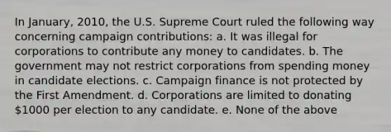 In January, 2010, the U.S. Supreme Court ruled the following way concerning campaign contributions: a. It was illegal for corporations to contribute any money to candidates. b. The government may not restrict corporations from spending money in candidate elections. c. Campaign finance is not protected by the First Amendment. d. Corporations are limited to donating 1000 per election to any candidate. e. None of the above