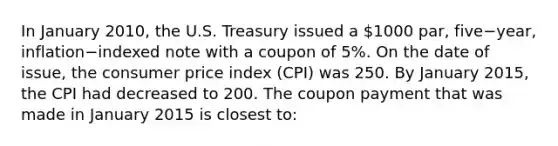 In January​ 2010, the U.S. Treasury issued a​ 1000 par, five−​year, inflation−indexed note with a coupon of​ 5%. On the date of​ issue, the consumer price index​ (CPI) was 250. By January​ 2015, the CPI had decreased to 200. The coupon payment that was made in January 2015 is closest​ to: