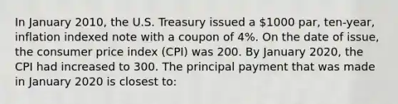 In January 2010, the U.S. Treasury issued a 1000 par, ten-year, inflation indexed note with a coupon of 4%. On the date of issue, the consumer price index (CPI) was 200. By January 2020, the CPI had increased to 300. The principal payment that was made in January 2020 is closest to: