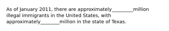 As of January 2011, there are approximately_________million illegal immigrants in the United States, with approximately________million in the state of Texas.