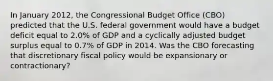 In January​ 2012, the Congressional Budget Office​ (CBO) predicted that the U.S. federal government would have a budget deficit equal to​ 2.0% of GDP and a cyclically adjusted budget surplus equal to​ 0.7% of GDP in 2014. Was the CBO forecasting that discretionary fiscal policy would be expansionary or​ contractionary?