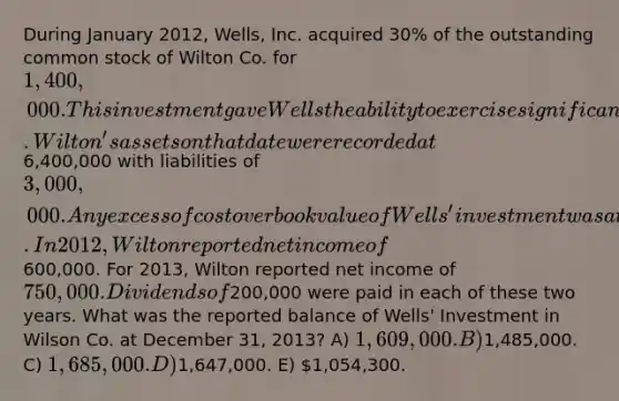 During January 2012, Wells, Inc. acquired 30% of the outstanding common stock of Wilton Co. for 1,400,000. This investment gave Wells the ability to exercise significant influence over Wilton. Wilton's assets on that date were recorded at6,400,000 with liabilities of 3,000,000. Any excess of cost over book value of Wells' investment was attributed to unrecorded patents having a remaining useful life of ten years. In 2012, Wilton reported net income of600,000. For 2013, Wilton reported net income of 750,000. Dividends of200,000 were paid in each of these two years. What was the reported balance of Wells' Investment in Wilson Co. at December 31, 2013? A) 1,609,000. B)1,485,000. C) 1,685,000. D)1,647,000. E) 1,054,300.