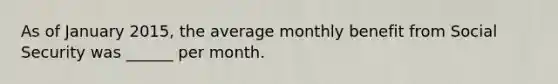 As of January 2015, the average monthly benefit from Social Security was ______ per month.