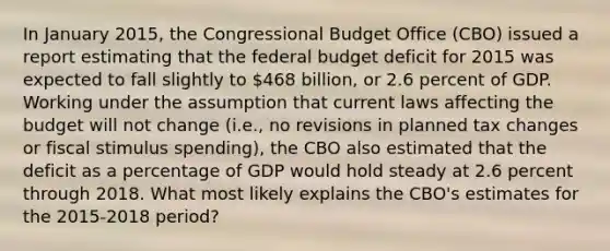 In January​ 2015, the Congressional Budget Office​ (CBO) issued a report estimating that the federal budget deficit for 2015 was expected to fall slightly to​ 468 billion, or 2.6 percent of GDP. Working under the assumption that current laws affecting the budget will not change​ (i.e., no revisions in planned tax changes or fiscal stimulus​ spending), the CBO also estimated that the deficit as a percentage of GDP would hold steady at 2.6 percent through 2018. What most likely explains the​ CBO's estimates for the 2015-2018 period?