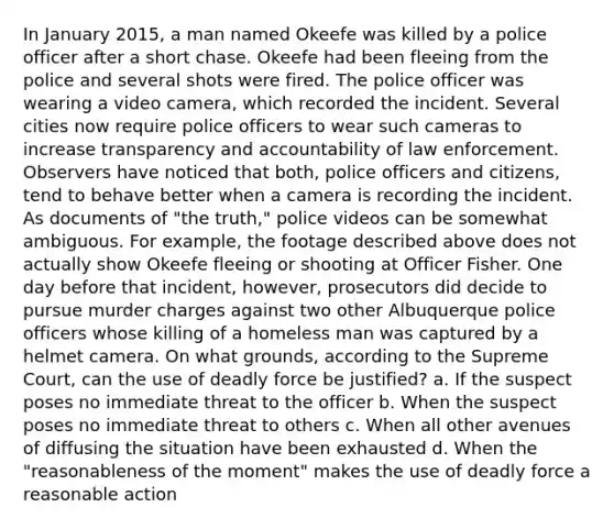 In January 2015, a man named Okeefe was killed by a police officer after a short chase. Okeefe had been fleeing from the police and several shots were fired. The police officer was wearing a video camera, which recorded the incident. Several cities now require police officers to wear such cameras to increase transparency and accountability of law enforcement. Observers have noticed that both, police officers and citizens, tend to behave better when a camera is recording the incident. As documents of "the truth," police videos can be somewhat ambiguous. For example, the footage described above does not actually show Okeefe fleeing or shooting at Officer Fisher. One day before that incident, however, prosecutors did decide to pursue murder charges against two other Albuquerque police officers whose killing of a homeless man was captured by a helmet camera. On what grounds, according to the Supreme Court, can the use of <a href='https://www.questionai.com/knowledge/kDK35iKv1W-deadly-force' class='anchor-knowledge'>deadly force</a> be justified? a. If the suspect poses no immediate threat to the officer b. When the suspect poses no immediate threat to others c. When all other avenues of diffusing the situation have been exhausted d. When the "reasonableness of the moment" makes the use of deadly force a reasonable action