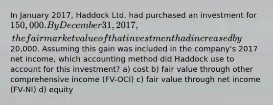 In January 2017, Haddock Ltd. had purchased an investment for 150,000. By December 31, 2017, the fair market value of that investment had increased by20,000. Assuming this gain was included in the company's 2017 net income, which accounting method did Haddock use to account for this investment? a) cost b) fair value through other comprehensive income (FV-OCI) c) fair value through net income (FV-NI) d) equity