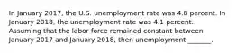 In January 2017​, the U.S. unemployment rate was 4.8 percent. In January 2018​, the unemployment rate was 4.1 percent. Assuming that the labor force remained constant between January 2017 and January 2018​, then unemployment​ _______.