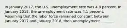 In January 2017, the U.S. unemployment rate was 4.8 percent. In January 2018​, the unemployment rate was 4.1 percent. Assuming that the labor force remained constant between January 2017 and January 2018​, then unemployment​ _______.