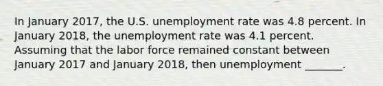 In January 2017, the U.S. unemployment rate was 4.8 percent. In January 2018​, the unemployment rate was 4.1 percent. Assuming that the labor force remained constant between January 2017 and January 2018​, then unemployment​ _______.