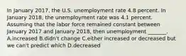 In January 2017​, the U.S. unemployment rate 4.8 percent. In January 2018​, the unemployment rate was 4.1 percent. Assuming that the labor force remained constant between January 2017 and January 2018​, then unemployment​ _______. A.increased B.didn't change C.either increased or decreased but we​ can't predict which D.decreased