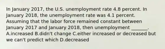 In January 2017​, the U.S. unemployment rate 4.8 percent. In January 2018​, the unemployment rate was 4.1 percent. Assuming that the labor force remained constant between January 2017 and January 2018​, then unemployment​ _______. A.increased B.didn't change C.either increased or decreased but we​ can't predict which D.decreased