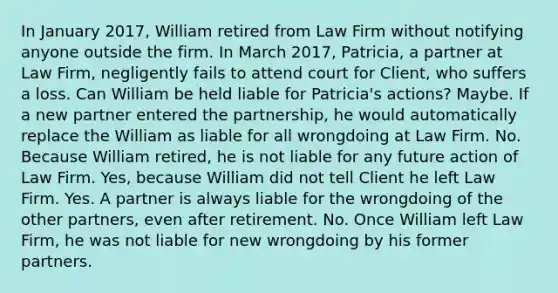 In January 2017, William retired from Law Firm without notifying anyone outside the firm. In March 2017, Patricia, a partner at Law Firm, negligently fails to attend court for Client, who suffers a loss. Can William be held liable for Patricia's actions? Maybe. If a new partner entered the partnership, he would automatically replace the William as liable for all wrongdoing at Law Firm. No. Because William retired, he is not liable for any future action of Law Firm. Yes, because William did not tell Client he left Law Firm. Yes. A partner is always liable for the wrongdoing of the other partners, even after retirement. No. Once William left Law Firm, he was not liable for new wrongdoing by his former partners.