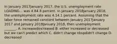 In January 2017January 2017​, the U.S. unemployment rate LOADING... was 4.84.8 percent. In January 2018January 2018​, the unemployment rate was 4.14.1 percent. Assuming that the labor force remained constant between January 2017January 2017 and January 2018January 2018​, then unemployment​ _______. A. increasedincreased B. either increased or decreased but we​ can't predict which C. didn't change nbspdidn't change D. decreased