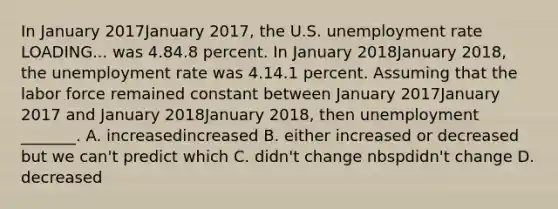 In January 2017January 2017​, the U.S. unemployment rate LOADING... was 4.84.8 percent. In January 2018January 2018​, the unemployment rate was 4.14.1 percent. Assuming that the labor force remained constant between January 2017January 2017 and January 2018January 2018​, then unemployment​ _______. A. increasedincreased B. either increased or decreased but we​ can't predict which C. didn't change nbspdidn't change D. decreased